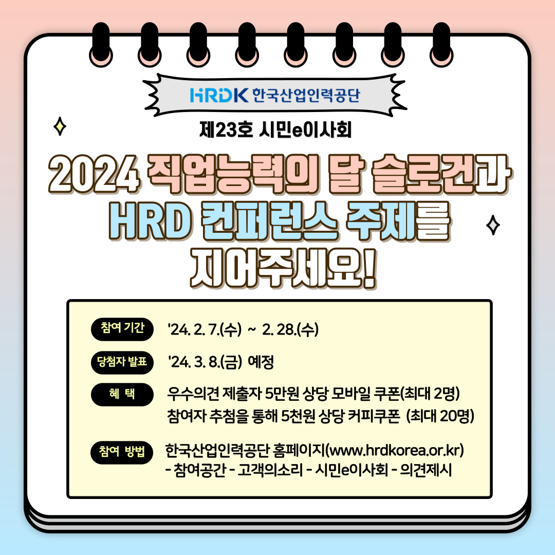 HRDK 한국산업인력공단 제 23호 시민e이사회, 2024 2024 직업능력의 달 슬로건과 HRD 컨퍼런스 주제를 지어주세요! 참여 기간 : '24.2. 7.(수) ~ 2.28.(수), 당첨자 발표 : '24.3.8.(금) 예정, 혜택 : 우수의견 제출자 5만원 상당 모바일쿠폰(최대 2명) 참여자 추첨을 통해 5천원 상당 커피쿠폰(최대 20명), 참여 방법 : 한국산업인력공단 홈페이지(www.hrdkorea.or.kr) -참여공간 - 고객의소리 - 시민e이사회 - 의견제시