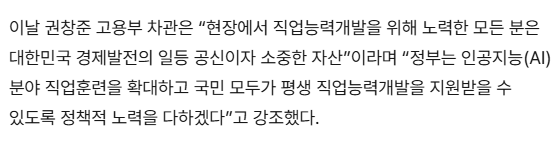 이날 권창준 고용부 차관은 “현장에서 직업능력개발을 위해 노력한 모든 분은 대한민국 경제발전의 일등 공신이자 소중한 자산”이라며 “정부는 인공지능(AI) 분야 직업훈련을 확대하고 국민 모두가 평생 직업능력개발을 지원받을 수 있도록 정책적 노력을 다하겠다”고 강조했다.