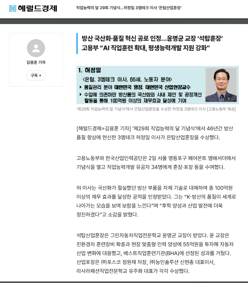 헤럴드경제 기사 제목: 직업능력의 달 29회 기념식…허정일 3엠테크 이사 ‘은탑산업훈장’. 부제목: 방산 국산화·품질 혁신 공로 인정…윤명균 교장 ‘석탑훈장’, 고용부 “AI 직업훈련 확대, 평생능력개발 지원 강화”. 김용훈 기자. 허정일 은탑산업훈장 수상자 정보 이미지: <은탑, 3엠테크 이사, 65세, 노동자 분야> 품질관리 분야 대한민국 명장, 대한민국 산업현장교수. 수입에 의존하던 방산품의 국산화와 사내 제안 및 공정개선 활동을 통해 100억원 이상의 재무효과 달성에 기여. ‘제29회 직업능력의 달 기념식’에서 은탑산업훈장을 수상한 허정일 3엠테크 이사 [고용노동부 제공]. 본문: [헤럴드경제=김용훈 기자] '제29회 직업능력의 달 기념식'에서 46년간 방산 품질 향상에 헌신한 3엠테크 허정일 이사가 은탑산업훈장을 수상했다. 고용노동부와 한국산업인력공단은 2일 서울 영등포구 페어몬트 앰배서더에서 기념식을 열고 직업능력개발 유공자 34명에게 훈장·포장 등을 수여했다. 허 이사는 국산화가 절실했던 방산 부품을 자체 기술로 대체하며 총 100억원 이상의 재무 효과를 달성한 공적을 인정받았다. 그는 “K-방산의 품질이 세계로 나아가는 모습을 보며 보람을 느낀다”며 “후학 양성과 산업 발전에 더욱 정진하겠다”고 소감을 밝혔다. 석탑산업훈장은 그린자동차직업전문학교 윤명균 교장이 받았다. 윤 교장은 친환경차 훈련장비 확충과 현장 맞춤형 인력 양성에 55억원을 투자해 자동차 산업 변화에 대응했고, 베스트직업훈련기관(BHA)에 선정된 성과를 거뒀다. 산업포장은 ㈜포스코 정원채 차장, ㈜능인솔루션 신현종 대표이사, 라사라패션직업전문학교 유주화 대표가 각각 수상했다.