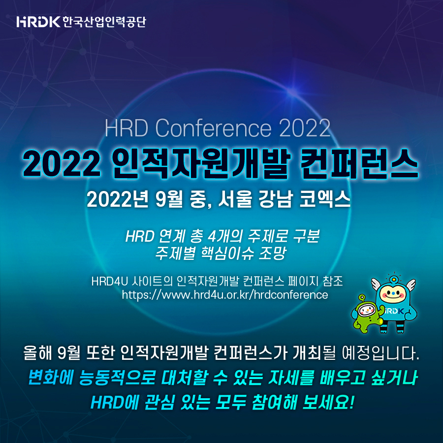 HRDK한국산업인력공단 - HRD Conference 2022 - 2022 인적자원개발 컨퍼런스 2022년 9월 중, 서울 강남 코엑스, HRD 연계 총 4개의 주제로 구분 주제별 핵심이슈 조망, HRD4U 사이트의 인적자원개발 컨퍼런스 페이지 참조 https://www.hrd4u.or.kr/hrdconference, 올해 9월 또한 인적자원개발 컨퍼런스가 개최될 예정입니다. 변화에 능동적으로 대처할 수 있는 자세를 배우고 싶거나 HRD에 관심 있는 모두 참여해 보세요!